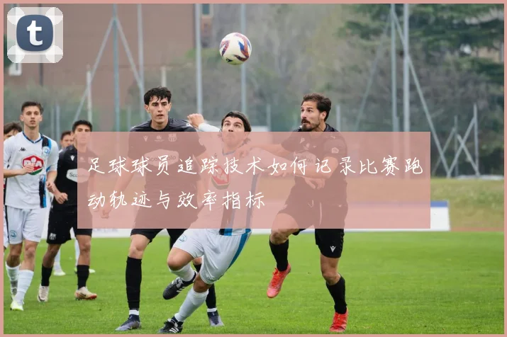 足球球员追踪技术如何记录比赛跑动轨迹与效率指标