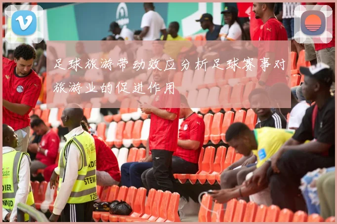 足球旅游带动效应分析足球赛事对旅游业的促进作用